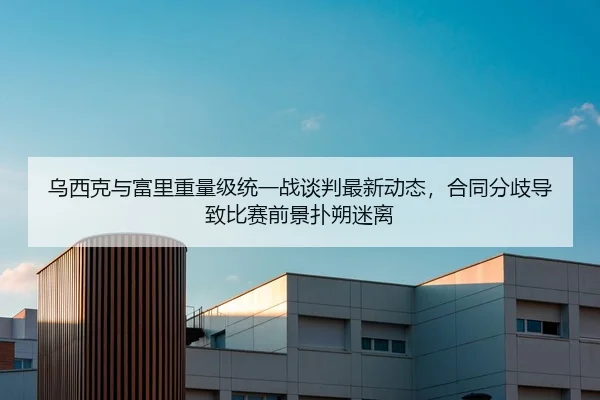 乌西克与富里重量级统一战谈判最新动态，合同分歧导致比赛前景扑朔迷离