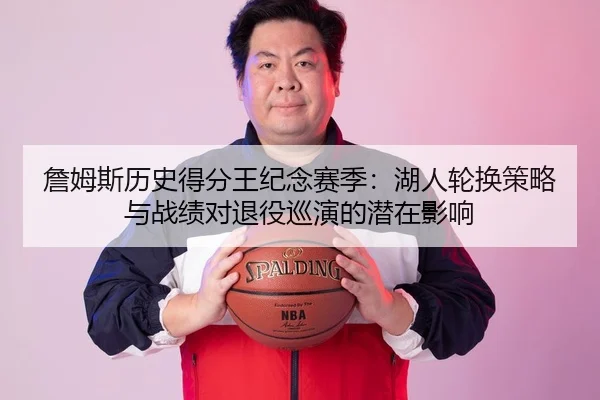詹姆斯历史得分王纪念赛季：湖人轮换策略与战绩对退役巡演的潜在影响